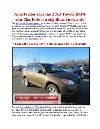 AutoTrader says the 2013 Toyota RAV4
  near Charlotte is a significant new auto!
Our N Charlotte Toyota dealership is excited to offer lots of new Toyota options in this
brand new year, and according to AutoTrader the 2013 Toyota RAV4 will be one that’s
going to make a positive impact! With its sleek new design and slight engine and interior
modifications, we’re expecting that more drivers than ever will want to get behind the
wheel of this new Toyota near Charlotte! That’s not to say the 2012 Toyota RAV4 near
Charlotte won’t remain a crowd-pleaser, though. After all, it has a lot of stellar features
to offer drivers and passengers, too!

N Charlotte Toyota RAV4 delivers incredible versatility!




The new Toyota RAV4 in N Charlotte definitely has something to offer everyone! Not
only does it have the affordable starting MSRP of $22,650, but it comes in three
different models as well! Whether you’re interested in something basic, sporty, or a little
more luxurious, you can find what you want and get what you need when you get inside
 