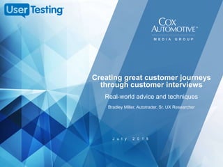 J u l y 2 0 1 8
Creating great customer journeys
through customer interviews
Real-world advice and techniques
Bradley Miller, Autotrader, Sr. UX Researcher
 