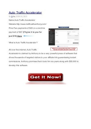 Auto Traffic Accelerator
By John |FEB 18, 2015
Name:Auto Traffic Accelerator
Website:http://www.trafficwithanthony.com/
Price:Two payments of $49 or a one time
payment of $67 (I'll give it to you for
just $19) Here
What is Auto Traffic Accelerator?
All over the internet, Auto Traffic
Accelerator is claimed by Anthony to be a very powerful piece of software that
drives thousands of targeted visitors to your affiliate link guaranteeing instant
commissions. Anthony promises that it took him six years along with $50,000 to
develop this software.
 