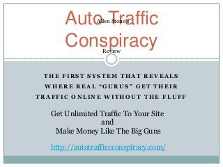 Auto Traffic
                Allen Stone’s



       Conspiracy Review



 THE FIRST SYSTEM THAT REVEALS
 WHERE REAL “GURUS” GET THEIR
TRAFFIC ONLINE WITHOUT THE FLUFF

   Get Unlimited Traffic To Your Site
                 and
    Make Money Like The Big Guns

   http://autotrafficcconspiracy.com/
 