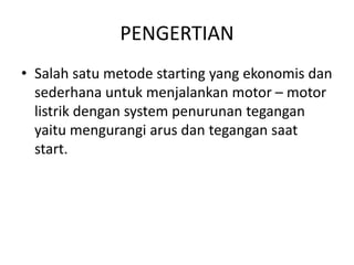 PENGERTIAN
• Salah satu metode starting yang ekonomis dan
sederhana untuk menjalankan motor – motor
listrik dengan system penurunan tegangan
yaitu mengurangi arus dan tegangan saat
start.

 