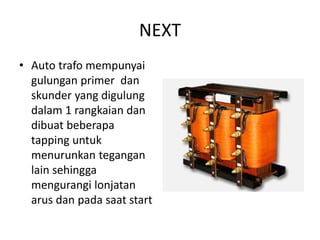NEXT
• Auto trafo mempunyai
gulungan primer dan
skunder yang digulung
dalam 1 rangkaian dan
dibuat beberapa
tapping untuk
menurunkan tegangan
lain sehingga
mengurangi lonjatan
arus dan pada saat start

 