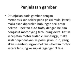 Penjelasan gambar
• Ditunjukan pada gambar dengan
memposisikan saklar pada posisi mulai (start)
maka akan diperoleh hubungan seri antar
belitan – belitan auto trafo, dengan belitan
pengasut motor yang terhubung delta. Ketika
kecepatan motor sudah cukup tinggi, maka
saklar dipindahkan ke posisi jalan (run) yang
akan memhubungkan belitan – belitan motor
secara lansung ke suplai tegangan 3 fasa.

 