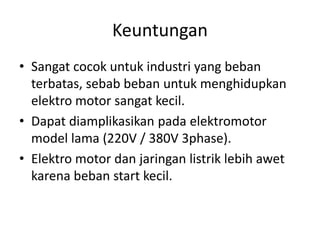 Keuntungan
• Sangat cocok untuk industri yang beban
terbatas, sebab beban untuk menghidupkan
elektro motor sangat kecil.
• Dapat diamplikasikan pada elektromotor
model lama (220V / 380V 3phase).
• Elektro motor dan jaringan listrik lebih awet
karena beban start kecil.

 