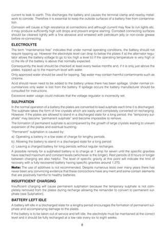 current to leak to earth. This discharges the battery and causes the terminal clamp and nearby metal-
work to corrode. Therefore it is essential to keep the outside surfaces of a battery free from contamina-
tion.
Corrosion will cause a high resistance at connections and although current may flow to run lights etc.
it may produce sufficiently high volt drops and prevent engine starting. Corroded connecting surfaces
should be cleaned lightly with a fine abrasive and smeared with petroleum jelly or non-oxide grease
before re-connecting.

ELECTROLYTE
The term “maintenance free” indicates that under normal operating conditions, the battery should not
require topping up. However the electrolyte level can drop to below the plates if a) the alternator regu-
lator allows the battery voltage to go to too high a level b) if the operating temperature is very high or
c) the life of the battery is above that normally expected.
Consequently the level should be checked at least every twelve months and, if it is only just above the
plates, topped up to the maximum level with water.
Only approved water should be used for topping. Tap water may contain harmful contaminants such as
chlorine.
Acid should never need to be added to the battery unless there has been spillage. Under normal cir-
cumstances only water is lost from the battery. If spillage occurs the battery manufacturer should be
consulted for instructions.
Excessive water usage could indicate that the voltage regulator is incorrectly set.

SULPHATION
In the normal operation of a battery the plates are converted to lead sulphate each time it is discharged.
The sulphate takes the form of fine crystals which are easily and completely converted on recharging.
However, if the plates are allowed to stand in a discharged state for a long period, the “temporary sul-
phate” may become “permanent sulphate” and become impossible to remove.
The formation of permanent sulphate is accompanied by the growth of large crystals leading to uneven
expansion of the plates and eventual buckling.
“Permanent” sulphation is caused by:
a) Operating a battery in a low state of charge for lengthy periods.
b) Allowing the battery to stand in a discharged state for a long period.
c) Leaving a charged battery for long periods without regular recharges.
A possible remedy for a sulphated battery is to charge at 1 amp for seven until the specific gravities
have reached maximum and constant levels (whichever is the longer). Rest periods of 8 hours or longer
between charging are also helpful. The level of specific gravity at this point will indicate the limit of
recovery with a fully recovered battery having specific gravities around 1.270.
Note: The use of additives is not recommended. Despite numerous tests over many years there has
never been any convincing evidence that these concoctions have any merit and some contain elements
that are positively harmful to healthy batteries.

INSUFFICIENT CHARGING
Insufficient charging will cause permanent sulphation because the temporary sulphate is not com-
pletely removed from the plates during recharge allowing the remainder to convert to permanent sul-
phate (see Sulphation).

BATTERY LEFT IDLE
A battery left idle in a discharged state for a lengthy period encourages the formation of permanent sul-
phate and accompanying damage to the plates.
If the battery is to be taken out of service and left idle, the electrolyte must be maintained at the correct
level and it should be fully recharged at a low rate every six to eight weeks.

                                                     8
 