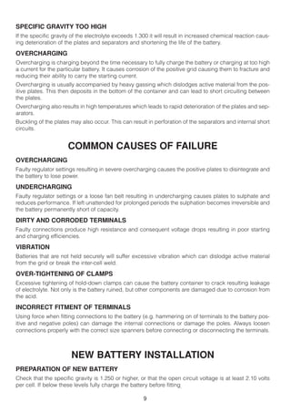SPECIFIC GRAVITY TOO HIGH
If the specific gravity of the electrolyte exceeds 1.300 it will result in increased chemical reaction caus-
ing deterioration of the plates and separators and shortening the life of the battery.

OVERCHARGING
Overcharging is charging beyond the time necessary to fully charge the battery or charging at too high
a current for the particular battery. It causes corrosion of the positive grid causing them to fracture and
reducing their ability to carry the starting current.
Overcharging is usually accompanied by heavy gassing which dislodges active material from the pos-
itive plates. This then deposits in the bottom of the container and can lead to short circuiting between
the plates.
Overcharging also results in high temperatures which leads to rapid deterioration of the plates and sep-
arators.
Buckling of the plates may also occur. This can result in perforation of the separators and internal short
circuits.


                      COMMON CAUSES OF FAILURE
OVERCHARGING
Faulty regulator settings resulting in severe overcharging causes the positive plates to disintegrate and
the battery to lose power.

UNDERCHARGING
Faulty regulator settings or a loose fan belt resulting in undercharging causes plates to sulphate and
reduces performance. If left unattended for prolonged periods the sulphation becomes irreversible and
the battery permanently short of capacity.

DIRTY AND CORRODED TERMINALS
Faulty connections produce high resistance and consequent voltage drops resulting in poor starting
and charging efficiencies.

VIBRATION
Batteries that are not held securely will suffer excessive vibration which can dislodge active material
from the grid or break the inter-cell weld.

OVER-TIGHTENING OF CLAMPS
Excessive tightening of hold-down clamps can cause the battery container to crack resulting leakage
of electrolyte. Not only is the battery ruined, but other components are damaged due to corrosion from
the acid.

INCORRECT FITMENT OF TERMINALS
Using force when fitting connections to the battery (e.g. hammering on of terminals to the battery pos-
itive and negative poles) can damage the internal connections or damage the poles. Always loosen
connections properly with the correct size spanners before connecting or disconnecting the terminals.



                       NEW BATTERY INSTALLATION
PREPARATION OF NEW BATTERY
Check that the specific gravity is 1.250 or higher, or that the open circuit voltage is at least 2.10 volts
per cell. If below these levels fully charge the battery before fitting.

                                                      9
 