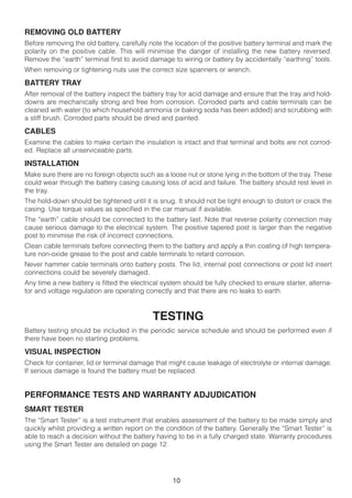 REMOVING OLD BATTERY
Before removing the old battery, carefully note the location of the positive battery terminal and mark the
polarity on the positive cable. This will minimise the danger of installing the new battery reversed.
Remove the “earth” terminal first to avoid damage to wiring or battery by accidentally “earthing” tools.
When removing or tightening nuts use the correct size spanners or wrench.

BATTERY TRAY
After removal of the battery inspect the battery tray for acid damage and ensure that the tray and hold-
downs are mechanically strong and free from corrosion. Corroded parts and cable terminals can be
cleaned with water (to which household ammonia or baking soda has been added) and scrubbing with
a stiff brush. Corroded parts should be dried and painted.

CABLES
Examine the cables to make certain the insulation is intact and that terminal and bolts are not corrod-
ed. Replace all unserviceable parts.

INSTALLATION
Make sure there are no foreign objects such as a loose nut or stone lying in the bottom of the tray. These
could wear through the battery casing causing loss of acid and failure. The battery should rest level in
the tray.
The hold-down should be tightened until it is snug. It should not be tight enough to distort or crack the
casing. Use torque values as specified in the car manual if available.
The “earth” cable should be connected to the battery last. Note that reverse polarity connection may
cause serious damage to the electrical system. The positive tapered post is larger than the negative
post to minimise the risk of incorrect connections.
Clean cable terminals before connecting them to the battery and apply a thin coating of high tempera-
ture non-oxide grease to the post and cable terminals to retard corrosion.
Never hammer cable terminals onto battery posts. The lid, internal post connections or post lid insert
connections could be severely damaged.
Any time a new battery is fitted the electrical system should be fully checked to ensure starter, alterna-
tor and voltage regulation are operating correctly and that there are no leaks to earth.



                                            TESTING
Battery testing should be included in the periodic service schedule and should be performed even if
there have been no starting problems.

VISUAL INSPECTION
Check for container, lid or terminal damage that might cause leakage of electrolyte or internal damage.
If serious damage is found the battery must be replaced.


PERFORMANCE TESTS AND WARRANTY ADJUDICATION
SMART TESTER
The “Smart Tester” is a test instrument that enables assessment of the battery to be made simply and
quickly whilst providing a written report on the condition of the battery. Generally the “Smart Tester” is
able to reach a decision without the battery having to be in a fully charged state. Warranty procedures
using the Smart Tester are detailed on page 12.




                                                   10
 
