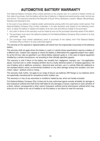 AUTOMOTIVE BATTERY WARRANTY
First National Battery Company (Pty) Limited warrants to the original user, for a period of twelve months as
from date of purchase, that this battery will be free of defects in material and workmanship under normal use
and service. This warranty extends to the Republic of South Africa, Botswana, Lesotho, Malawi, Mozambique,
Namibia and Swaziland only.
In the event of any defects in material and/or workmanship arising within the said twelve month period, First
National Battery Company (Pty) Limited undertake, in its sole discretion and subject to the following condi-
tions, to repair the defect or replace the battery at its own cost and without charge to the purchaser:
1. Any claim in terms of this warranty must be made as soon as the purchaser becomes aware of the defect;
2. The purchaser must return the defective battery to First National Battery Company (Pty) Limited or its duly
   authorised agents;
3. The purchaser must exhibit satisfactory proof of purchase of the battery from First National Battery
   Company (Pty) Limited or its duly authorised agents.
The warranty on the repaired or replaced battery will extend from the original date of purchase of the defective
battery.
This warranty shall not apply where this battery is used in a vehicle whose specifications requires a battery of
a different size / ampere hour capacity or where this battery is fitted below the suggested ampere hour capac-
ity (at the 20 hour rate) as specified in our official battery selection guide or, in the case of original equipment
installed by a vehicle manufacturer, not according to their officially specified capacity.
This warranty is void if failure of the battery has resulted from negligence; improper use / mis-application;
abuse; incorrect over or under charging (whether due to a faulty electrical system or charging apparatus); the
use of battery acid or additives; excessive / abnormal wear and tear; use in a vehicle fitted with additional or
non-standard electric extras; environmental conditions or any other damage arising from accident, civil com-
motion, labour / political unrest or rioting.
This warranty shall, further, not apply to our range of leisure use batteries (RR Range) or our batteries which
are specifically manufactured for recreational and/or outdoor use.
This warranty is in lieu of any warranties or conditions implied by law, which are hereby excluded.
First National Battery Company (Pty) Limited and its duly authorised agents exclude all liability for damage or
loss howsoever suffered and shall not be held liable for any damages or losses, expenses or costs (whether of
a direct, indirect, consequential or other nature) howsoever suffered and by whomsoever suffered which may
arise out of or relate to the use of inability to use this battery or any failure to meet this warranty




                                                        16
 