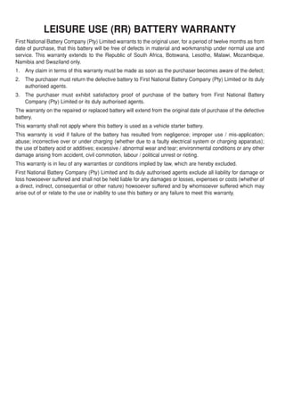 LEISURE USE (RR) BATTERY WARRANTY
First National Battery Company (Pty) Limited warrants to the original user, for a period of twelve months as from
date of purchase, that this battery will be free of defects in material and workmanship under normal use and
service. This warranty extends to the Republic of South Africa, Botswana, Lesotho, Malawi, Mozambique,
Namibia and Swaziland only.
1. Any claim in terms of this warranty must be made as soon as the purchaser becomes aware of the defect;
2. The purchaser must return the defective battery to First National Battery Company (Pty) Limited or its duly
   authorised agents.
3. The purchaser must exhibit satisfactory proof of purchase of the battery from First National Battery
   Company (Pty) Limited or its duly authorised agents.
The warranty on the repaired or replaced battery will extend from the original date of purchase of the defective
battery.
This warranty shall not apply where this battery is used as a vehicle starter battery.
This warranty is void if failure of the battery has resulted from negligence; improper use / mis-application;
abuse; incorrective over or under charging (whether due to a faulty electrical system or charging apparatus);
the use of battery acid or additives; excessive / abnormal wear and tear; environmental conditions or any other
damage arising from accident, civil commotion, labour / political unrest or rioting.
This warranty is in lieu of any warranties or conditions implied by law, which are hereby excluded.
First National Battery Company (Pty) Limited and its duly authorised agents exclude all liability for damage or
loss howsoever suffered and shall not be held liable for any damages or losses, expenses or costs (whether of
a direct, indirect, consequential or other nature) howsoever suffered and by whomsoever suffered which may
arise out of or relate to the use or inability to use this battery or any failure to meet this warranty.
 