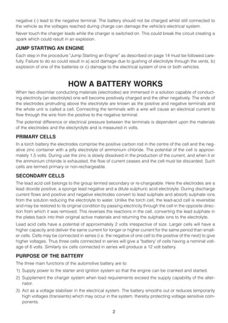 negative (-) lead to the negative terminal. The battery should not be charged whilst still connected to
the vehicle as the voltages reached during charge can damage the vehicle’s electrical system.
Never touch the charger leads while the charger is switched on. This could break the circuit creating a
spark which could result in an explosion.

JUMP STARTING AN ENGINE
Each step in the procedure "Jump Starting an Engine” as described on page 14 must be followed care-
fully. Failure to do so could result in a) acid damage due to gushing of electrolyte through the vents, b)
explosion of one of the batteries or c) damage to the electrical system of one or both vehicles.



                            HOW A BATTERY WORKS
When two dissimilar conducting materials (electrodes) are immersed in a solution capable of conduct-
ing electricity (an electrolyte) one will become positively charged and the other negatively. The ends of
the electrodes protruding above the electrolyte are known as the positive and negative terminals and
the whole unit is called a cell. Connecting the terminals with a wire will cause an electrical current to
flow through the wire from the positive to the negative terminal.
The potential difference or electrical pressure between the terminals is dependent upon the materials
of the electrodes and the electyrolyte and is measured in volts.

PRIMARY CELLS
In a torch battery the electrodes comprise the positive carbon rod in the centre of the cell and the neg-
ative zinc container with a jelly electrolyte of ammonium chloride. The potential of the cell is approxi-
mately 1.5 volts. During use the zinc is slowly dissolved in the production of the current, and when it or
the ammonium chloride is exhausted, the flow of current ceases and the cell must be discarded. Such
cells are termed primary or non-rechargeable.

SECONDARY CELLS
The lead acid cell belongs to the group termed secondary or re-chargeable. Here the electrodes are a
lead dioxide positive, a sponge lead negative and a dilute sulphuric acid electrolyte. During discharge
current flows and positive and negative electrodes convert to lead sulphate and absorb sulphate ions
from the solution reducing the electrolyte to water. Unlike the torch cell, the lead-acid cell is reversible
and may be restored to its original condition by passing electricity through the cell in the opposite direc-
tion from which it was removed. This reverses the reactions in the cell, converting the lead sulphate in
the plates back into their original active materials and returning the sulphate ions to the electrolyte.
Lead acid cells have a potential of approximately 2 volts irrespective of size. Larger cells will have a
higher capacity and deliver the same current for longer or higher current for the same period than small-
er cells. Cells may be connected in series (i.e. the negative of one cell to the positive of the next) to give
higher voltages. Thus three cells connected in series will give a "battery' of cells having a nominal volt-
age of 6 volts. Similarly six cells connected in series will produce a 12 volt battery.

PURPOSE OF THE BATTERY
The three main functions of the automotive battery are to:
1) Supply power to the starter and ignition system so that the engine can be cranked and started.
2) Supplement the charger system when load requirements exceed the supply capability of the alter-
   nator.
3) Act as a voltage stabiliser in the electrical system. The battery smooths out or reduces temporarily
   high voltages (transients) which may occur in the system, thereby protecting voltage sensitive com-
   ponents.

                                                     2
 