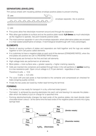 SEPARATORS (ENVELOPE)
Thin porous sheets with insulating abilities envelope positive plates to prevent shorting.
 + plate

                                                               envelope separator, ribs to positive



 -    plate

• Fine pores allow free electrolyte movement around and through the separators
• Ribs allow gas bubbles to surface and as the positive plate needs 1,6 times as much electrolyte
  as the negative to operate, ribs point towards positive plate.
• The most common separator in use is the envelope separator, where alternative plates are encased
  in a heat sealed polyethylene envelope. A technological breakthrough with many advantages.

ELEMENTS
• Stacks of varying numbers of plates and separators are held together and the lugs are welded
  together to form cell packs called elements.
• It is customary to have a negative plate on each end of the element (STANDARD RATIO). when the
  end plates are positive we call it a REVERSE RATIO battery.
• Terminal posts are formed on the first and last cell elements.
• High voltage tests are performed on all elements.
• More plates = more surface area = greater capacity = higher cranking capacity.
• Cells are inserted into containers and welded through holes in the cell partitions in series leading
  to a low resistance path. Open circuit voltage is 2,1V per element - regardless of size.
     Therefore 6 cells = 12,6
              3 cells = 6,3 volts
• The cover with pre-cast posts is heat bonded to the container and compressed air checked for
  leaks (ongoing quality control).
• Finally the two posts are fused by molten lead forming the terminal.

FORMING
– The battery is now ready for transport in a dry unformed state (green).
– 'Formation’ is achieved by pouring electrolyte into each cell and leaving it to saturate the plates -
  after which the battery is put on charge for a specified time.
– Forming electrochemically changes the lead oxide of the positive plates into lead dioxide (dark
  chocolate brown colour) - at the same time the lead oxide of the negative plate converts into a grey
  sponge lead.

                        Pb0                                     Pb0
                        Pos                                     Neg
                                                                           (Similar metals)
                        Plate                                   Plate

                                        Formation

                        Pos                                     Neg
                                                                           (Dissimilar metals)
                        Plate                                   Plate
                       Pb02                                     Pb
                                      H2SO4    (Electrolyte)

                                                    4
 