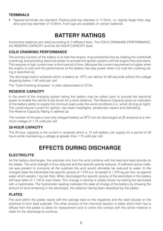 TERMINALS
• Tapered terminals are standard. Positive post top diameter is 17,5mm, i.e. slightly larger than neg-
  ative post top diameter of 15,9mm. Ford lugs are available on certain batteries.



                                   BATTERY RATINGS
Automotive batteries are rated according to 3 different tests. The COLD CRANKING PERFORMANCE,
the RESERVE CAPACITY and the 20-HOUR CAPACITY tests.

COLD CRANKING PERFORMANCE
The primary function of the battery is to start the engine. It accomplishes this by rotating the crankshaft
(cranking) and providing electrical power to activate the ignition system until the engine fires and starts.
This requires a high current over a short period of time. Because the current requirement is higher when
the engine is cold and the performance of the battery has less power when it is cold the cranking rat-
ing is specified as:
The discharge load in amperes which a battery at -18oC can deliver for 60 seconds without the voltage
dropping below 1.40 volts per cell.
The “Cold Cranking Amperes” is often abbreviated to CCA’s.

RESERVE CAPACITY
In the event of the charging system failing the battery may be called upon to provide the electrical
power to enable the vehicle to be driven for a short distance. The Reserve Capacity gives an indication
of the battery ability to supply the minimum load under the worst conditions (i.e. winter driving at night).
This could require current for ignition, low beam headlights, windscreen wipers and defrosting.
The Reserve Capacity Rating is defined as:
The number of minutes a new fully charged battery at 25oC can be discharged at 25 amperes to a min-
imum voltage of 1.75 volts per cell.

20-HOUR CAPACITY
The 20-hour capacity is the current in amperes which a 12 volt battery can supply for a period of 20
hours while maintaining a voltage at greater than 1.75 volts per cell.



                       EFFECTS DURING DISCHARGE
ELECTROLYTE
As the battery discharges, the sulphate ions from the acid combine with the lead and lead dioxide on
the plates. The acid strength is thus reduced and the specific gravity reduces. If sufficient active mate-
rial was present to consume all the sulphate the acid would ultimately be reduced to water. In the
charged state the electrolyte has specific gravity of 1.270 (i.e. its weight is 1.270 kg per litre, as against
water which weighs 1 kg per litre). When discharged the specific gravity of the electrolyte in the battery
will have fallen to 1.150 or even lower. This change in density is readily shown by testing the electrolyte
with a hydrometer. The hydrometer reading indicates the state of charge of the battery by showing the
amount of acid remaining in the electrolyte, the balance having been absorbed by the plates.

PLATES
The acid within the plates reacts with the sponge lead on the negatives and the lead dioxide on the
positives to form lead sulphate. The other product of the chemical reaction is water which then has to
diffuse from the plates to allow for replacement acid to come into contact with the active material in
order for the discharge to continue.


                                                       5
 