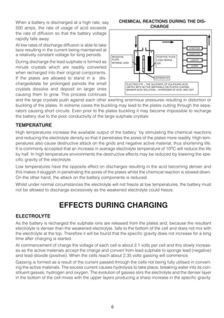 When a battery is discharged at a high rate, say           CHEMICAL REACTIONS DURING THE DIS-
500 amps, the rate of usage of acid exceeds                            CHARGE
the rate of diffusion so that the battery voltage
rapidly falls away.
At low rates of discharge diffusion is able to take
                                                                                                   STARTER
lace resulting in the current being maintained at
a relatively constant voltage for long periods.        NEGATIVE                 POSITIVE PLATE
                                                                                                   IGNITION

                                                       PLATE                    LEAD PEROX-               LIGHTS
During discharge the lead sulphate is formed as        SPONGE LEAD              IDE
                                                                                                           HORN
minute crystals which are readily converted
when recharged into their original components.
If the plates are allowed to stand in a dis-                                    SEPARATOR

chargedstate for prolonged periods the small               ELECTROLYTE – THE SULPHATE OF SULPHURIC ACID
                                                           UNITES WITH ACTIVE MATERIALS ON PLATES LEAVING
crystals dissolve and deposit on larger ones               WEAKER ACID SOLUTION – HYDROGEN OF ACID, AND OXY-

causing them to grow. This process continues
and the large crystals push against each other exerting enormous pressures resulting in distortion or
buckling of the plates. In extreme cases the buckling may lead to the plates cutting through the sepa-
rators causing short circuits. Even prior to the plates buckling it may become impossible to recharge
the battery due to the poor conductivity of the large sulphate crystals.

TEMPERATURE
High temperatures increase the available output of the battery by stimulating the chemical reactions
and reducing the electrolyte density so that it penetrates the pores of the plates more readily. High tem-
peratures also cause destructive attack on the grids and negative active material, thus shortening life.
It is commonly accepted that an increase in average electrolyte temperature of 10oC will reduce the life
by half. In high temperature environments the destructive effects may be reduced by lowering the spe-
cific gravity of the electrolyte.
Low temperatures have the opposite effect on discharges resulting in the acid becoming denser and
this makes it sluggish in penetrating the pores of the plates whilst the chemical reaction is slowed down.
On the other hand, the attack on the battery components is reduced.
Whilst under normal circumstances the electrolyte will not freeze at low temperatures, the battery must
not be allowed to discharge excessively as the weakened electrolyte could freeze.


                        EFFECTS DURING CHARGING
ELECTROLYTE
As the battery is recharged the sulphate ions are released from the plates and, because the resultant
electrolyte is denser than the weakened electrolyte, falls to the bottom of the cell and does not mix with
the electrolyte at the top. Therefore it will be found that the specific gravity does not increase for a long
time after charging is started.
At commencement of charge the voltage of each cell is about 2.1 volts per cell and this slowly increas-
es as the active materials accept the charge and convert from lead sulphate to sponge lead (negative)
and lead dioxide (positive). When the cells reach about 2.35 volts gassing will commence.
Gassing is formed as a result of the current passed through the cells not being fully utilised in convert-
ing the active materials. The excess current causes hydrolysis to take place, breaking water into its con-
stituent gasses, hydrogen and oxygen. The evolution of gasses stirs the electrolyte and the denser layer
in the bottom of the cell mixes with the upper layers producing a sharp increase in the specific gravity.




                                                      6
 