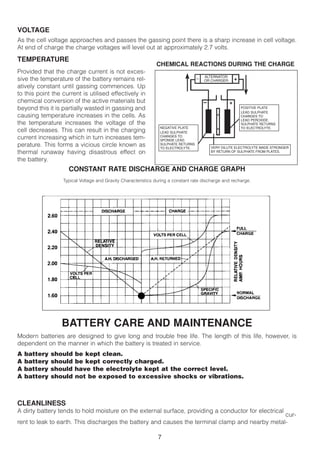 VOLTAGE
As the cell voltage approaches and passes the gassing point there is a sharp increase in cell voltage.
At end of charge the charge voltages will level out at approximately 2.7 volts.

TEMPERATURE
                                                              CHEMICAL REACTIONS DURING THE CHARGE
Provided that the charge current is not exces-
                                                                                       ALTERNATOR
sive the temperature of the battery remains rel-                                   —
                                                                                       OR CHARGER       +
atively constant until gassing commences. Up
to this point the current is utilised effectively in
chemical conversion of the active materials but                                        –            +
beyond this it is partially wasted in gassing and                                                           POSITIVE PLATE
                                                                                                            LEAD SULPHATE
causing temperature increases in the cells. As                                                              CHANGES TO
                                                                                                            LEAD PEROXIDE.
the temperature increases the voltage of the                                                                SULPHATE RETURNS
                                                                NEGATIVE PLATE                              TO ELECTROLYTE.
cell decreases. This can result in the charging                 LEAD SULPHATE
current increasing which in turn increases tem-                 CHANGES TO
                                                                SPONGE LEAD.
perature. This forms a vicious circle known as                  SULPHATE RETURNS
                                                                TO ELECTROLYTE.            VERY DILUTE ELECTROLYTE MADE STRONGER
thermal runaway having disastrous effect on                                                BY RETURN OF SULPHATE FROM PLATES.

the battery.
                    CONSTANT RATE DISCHARGE AND CHARGE GRAPH
                  Typical Voltage and Gravity Characteristics during a constant rate discharge and recharge.




                  BATTERY CARE AND MAINTENANCE
Modern batteries are designed to give long and trouble free life. The length of this life, however, is
dependent on the manner in which the battery is treated in service.
A   battery   should   be kept clean.
A   battery   should   be kept correctly charged.
A   battery   should   have the electrolyte kept at the correct level.
A   battery   should   not be exposed to excessive shocks or vibrations.



CLEANLINESS
A dirty battery tends to hold moisture on the external surface, providing a conductor for electrical
                                                                                                 cur-
rent to leak to earth. This discharges the battery and causes the terminal clamp and nearby metal-

                                                               7
 