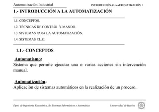 Automatización Industrial                                                INTRODUCCIÓN A LA AUTOMATIZACIÓN 1

1.- INTRODUCCIÓN A LA AUTOMATIZACIÓN

1.1. CONCEPTOS.
1.2. TÉCNICAS DE CONTROL Y MANDO.
1.3. SISTEMAS PARA LA AUTOMATIZACIÓN.
1.4. SISTEMAS P.L.C.


  1.1.- CONCEPTOS
Automatismo:
Sistema que permite ejecutar una o varias acciones sin intervención
manual.

Automatización:
Aplicación de sistemas automáticos en la realización de un proceso.


Dpto. de Ingenieria Electrónica, de Sistemas Informáticos y Automática               Universidad de Huelva
 