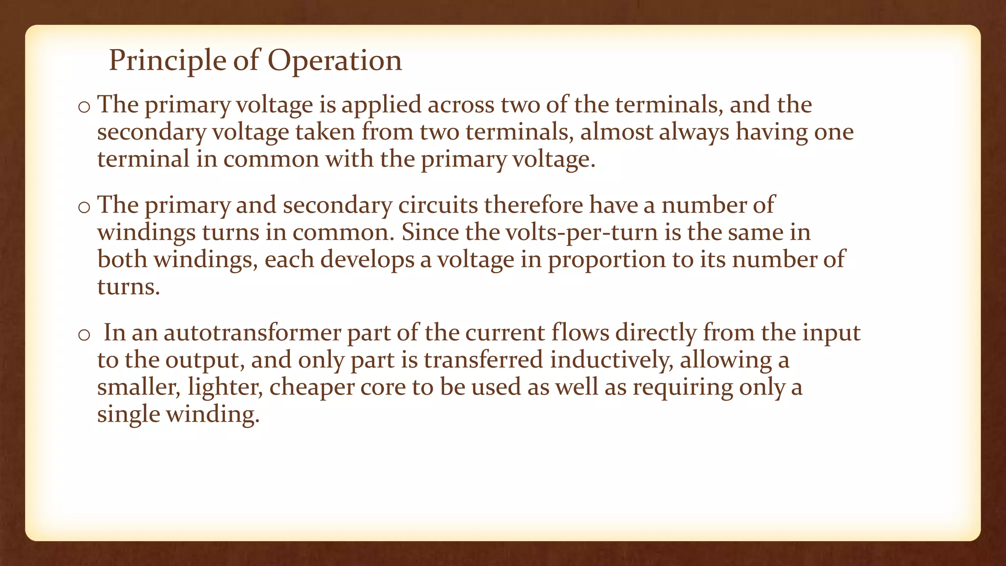 Principle of Operation
o The primary voltage is applied across two of the terminals, and the
secondary voltage taken from two terminals, almost always having one
terminal in common with the primary voltage.
o The primary and secondary circuits therefore have a number of
windings turns in common. Since the volts-per-turn is the same in
both windings, each develops a voltage in proportion to its number of
turns.
o In an autotransformer part of the current flows directly from the input
to the output, and only part is transferred inductively, allowing a
smaller, lighter, cheaper core to be used as well as requiring only a
single winding.
 