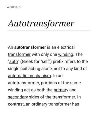 Autotransformer
An autotransformer is an electrical
transformer with only one winding. The
"auto" (Greek for "self") preﬁx refers to the
single coil acting alone, not to any kind of
automatic mechanism. In an
autotransformer, portions of the same
winding act as both the primary and
secondary sides of the transformer. In
contrast, an ordinary transformer has
 