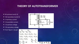 THEORY OF AUTOTRANSFORMER
 N1=primary turn(1-3)
 N2=secondary turn(2-3)
 I1=primary current
 I2=secondary current
 V1=primary voltage
 V2=secondary voltage
 From Figure 1 we get:
 