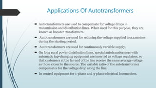 Applications Of Autotransformers
 Autotransformers are used to compensate for voltage drops in
transmission and distribution lines. When used for this purpose, they are
known as booster transformers.
 Autotransformers are used for reducing the voltage supplied to a.c.motors
during the starting period.
 Autotransformers are used for continuously variable supply.
 On long rural power distribution lines, special autotransformers with
automatic tap-changing equipment are inserted as voltage regulators, so
that customers at the far end of the line receive the same average voltage
as those closer to the source. The variable ratio of the autotransformer
compensates for the voltage drop along the line.
 In control equipment for 1-phase and 3-phase electrical locomotives.
 