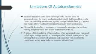 Limitations Of Autotransformers
 Because it requires both fewer windings and a smaller core, an
autotransformer for power applications is typically lighter and less costly
than a two-winding transformer, up to a voltage ratio of about 3:1; beyond
that range, a two-winding transformer is usually more economical.
 Like multiple-winding transformers, autotransformers operate on time-
varying magnetic fields and so will not function with DC.
 A failure of the insulation of the windings of an autotransformer can result
in full input voltage applied to the output. Also, a break in the part of the
winding that is used as both primary and secondary will result in the
transformer acting as an inductor in series with the load.
 