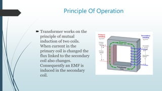 Principle Of Operation
 Transformer works on the
principle of mutual
induction of two coils.
When current in the
primary coil is changed the
flux linked to the secondary
coil also changes.
Consequently an EMF is
induced in the secondary
coil.
 