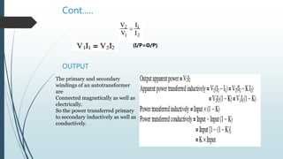Cont.….
(I/P=O/P)
OUTPUT
The primary and secondary
windings of an autotransformer
are
Connected magnetically as well as
electrically.
So the power transferred primary
to secondary inductively as well as
conductively.
 