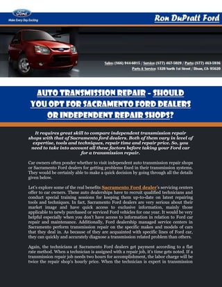 Auto Transmission Repair – Should
 You Opt For Sacramento Ford Dealers
    or Independent Repair Shops?

   It requires great skill to compare independent transmission repair
shops with that of Sacramento ford dealers. Both of them vary in level of
  expertise, tools and techniques, repair time and repair price. So, you
 need to take into account all these factors before taking your Ford car
                         for a transmission repair.

Car owners often ponder whether to visit independent auto transmission repair shops
or Sacramento Ford dealers for getting problems fixed in their transmission systems.
They would be certainly able to make a quick decision by going through all the details
given below.

Let's explore some of the real benefits Sacramento Ford dealer’s servicing centers
offer to car owners. These auto dealerships have to recruit qualified technicians and
conduct special training sessions for keeping them up-to-date on latest repairing
tools and techniques. In fact, Sacramento Ford dealers are very serious about their
market image and have quick access to exclusive information, mainly those
applicable to newly purchased or serviced Ford vehicles for one year. It would be very
helpful especially when you don’t have access to information in relation to Ford car
repair and maintenance. Additionally, Ford dealership managed service centers in
Sacramento perform transmission repair on the specific makes and models of cars
that they deal in. As because of they are acquainted with specific lines of Ford car,
they can quickly and accurately diagnose a transmission related problem than others.

Again, the technicians at Sacramento Ford dealers get payment according to a flat
rate method. When a technician is assigned with a repair job, it’s time gets noted. If a
transmission repair job needs two hours for accomplishment, the labor charge will be
twice the repair shop's hourly price. When the technician is expert in transmission
 