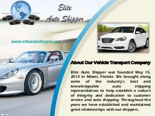 About Our Vehicle Transport Company
Elite Auto Shipper was founded May 15,
2012 in Miami, Florida. We brought along
some of the industry's best and
knowledgeable auto shipping
representatives to help establish a culture
of integrity and dedication to customer
service and auto shipping. Throughout the
years we have established and maintained
great relationships with our shippers.
www.eliteautoshipper.com
 