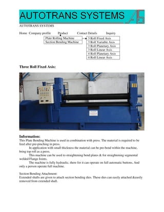 AUTOTRANS SYSTEMS

Home Company profile          Product        Contact Details        Inquiry
                    Plate Rolling Machine             3 Roll Fixed Axis
                    Section Bending Machine           3 Roll Variable Axis
                                                      3 Roll Planetary Axis
                                                      3 Roll Linear Axis
                                                      4 Roll Planetary Axis
                                                      4 Roll Linear Axis

Three Roll Fixed Axis:




Information:
This Plate Bending Machine is used in combination with press. The material is required to be
feed after pre-pinching in press.
        In application with small thickness the material can be pre-bend within the machine,
bring top roll as a press.
        This machine can be used to straightening bend plates & for straightening segmental
welded Flange Joints.
        The machine is fully hydraulic, there for it can operate on full automatic buttons, And
only a person operate full machine.

Section Bending Attachment:
Extended shafts are given to attach section bending dies. These dies can easily attached &easily
removed from extended shaft.
 