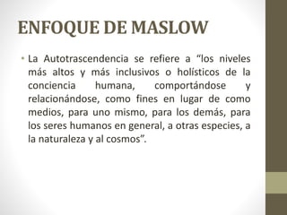 ENFOQUE DE MASLOW
• La Autotrascendencia se refiere a “los niveles
más altos y más inclusivos o holísticos de la
conciencia humana, comportándose y
relacionándose, como fines en lugar de como
medios, para uno mismo, para los demás, para
los seres humanos en general, a otras especies, a
la naturaleza y al cosmos”.
 