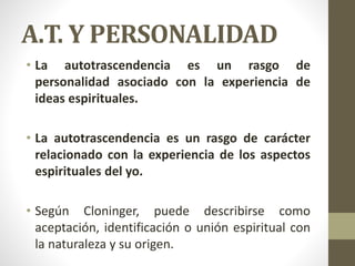 A.T. Y PERSONALIDAD
• La autotrascendencia es un rasgo de
personalidad asociado con la experiencia de
ideas espirituales.
• La autotrascendencia es un rasgo de carácter
relacionado con la experiencia de los aspectos
espirituales del yo.
• Según Cloninger, puede describirse como
aceptación, identificación o unión espiritual con
la naturaleza y su origen.
 