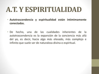 A.T. Y ESPIRITUALIDAD
• Autotrascendencia y espiritualidad están íntimimamente
conectadas.
• De hecho, una de las cualidades inherentes de la
autotrascendencia es la expansión de la conciencia más allá
del yo, es decir, hacia algo más elevado, más complejo e
infinito que suele ser de naturaleza divina o espiritual.
 
