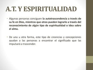 A.T. Y ESPIRITUALIDAD
• Algunas personas consiguen la autotrascendencia a través de
su fe en Dios, mientras que otras pueden lograrlo a través del
reconocimiento de algún tipo de espiritualidad o idea sobre
el alma.
• De una u otra forma, este tipo de creencias y concepciones
ayudan a las personas a encontrar el significado que las
impulsará a trascender.
 