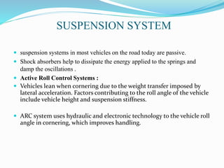 SUSPENSION SYSTEM
 suspension systems in most vehicles on the road today are passive.
 Shock absorbers help to dissipate the energy applied to the springs and
damp the oscillations .
 Active Roll Control Systems :
 Vehicles lean when cornering due to the weight transfer imposed by
lateral acceleration. Factors contributing to the roll angle of the vehicle
include vehicle height and suspension stiffness.
 ARC system uses hydraulic and electronic technology to the vehicle roll
angle in cornering, which improves handling.
 