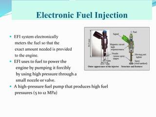 Electronic Fuel Injection
 EFI system electronically
meters the fuel so that the
exact amount needed is provided
to the engine.
 EFI uses to fuel to power the
engine by pumping it forcibly
by using high pressure through a
small nozzle or valve.
 A high-pressure fuel pump that produces high fuel
pressures (5 to 12 MPa)
 