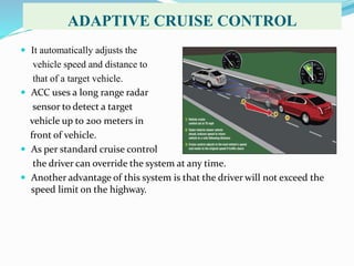 ADAPTIVE CRUISE CONTROL
 It automatically adjusts the
vehicle speed and distance to
that of a target vehicle.
 ACC uses a long range radar
sensor to detect a target
vehicle up to 200 meters in
front of vehicle.
 As per standard cruise control
the driver can override the system at any time.
 Another advantage of this system is that the driver will not exceed the
speed limit on the highway.
 