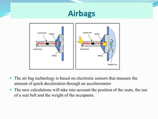 Airbags
 The air bag technology is based on electronic sensors that measure the
amount of quick deceleration through an accelerometer
 The new calculations will take into account the position of the seats, the use
of a seat belt and the weight of the occupants.
 