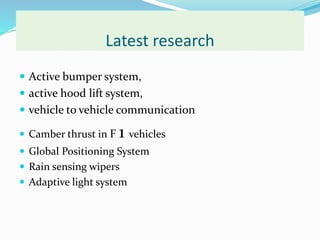 Latest research
 Active bumper system,
 active hood lift system,
 vehicle to vehicle communication
 Camber thrust in F 1 vehicles
 Global Positioning System
 Rain sensing wipers
 Adaptive light system
 