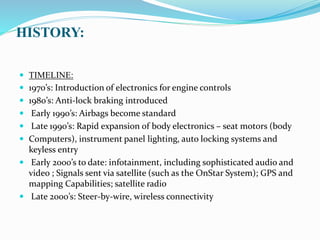 HISTORY:
 TIMELINE:
 1970’s: Introduction of electronics for engine controls
 1980’s: Anti-lock braking introduced
 Early 1990’s: Airbags become standard
 Late 1990’s: Rapid expansion of body electronics – seat motors (body
 Computers), instrument panel lighting, auto locking systems and
keyless entry
 Early 2000’s to date: infotainment, including sophisticated audio and
video ; Signals sent via satellite (such as the OnStar System); GPS and
mapping Capabilities; satellite radio
 Late 2000’s: Steer-by-wire, wireless connectivity
 