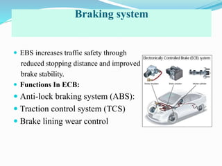 Braking system
 EBS increases traffic safety through
reduced stopping distance and improved
brake stability.
 Functions In ECB:
 Anti-lock braking system (ABS):
 Traction control system (TCS)
 Brake lining wear control
 