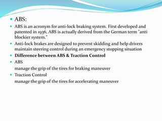  ABS:
 ABS is an acronym for anti-lock braking system. First developed and
patented in 1936, ABS is actually derived from the German term "anti
blockier system."
 Anti-lock brakes are designed to prevent skidding and help drivers
maintain steering control during an emergency stopping situation
 Difference between ABS & Traction Control
 ABS
manage the grip of the tires for braking maneuver
 Traction Control
manage the grip of the tires for accelerating maneuver
 