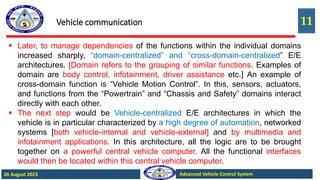 11
Advanced Vehicle Control System
26 August 2023
Vehicle communication
 Later, to manage dependencies of the functions within the individual domains
increased sharply, “domain-centralized” and “cross-domain-centralized” E/E
architectures. [Domain refers to the grouping of similar functions. Examples of
domain are body control, infotainment, driver assistance etc.] An example of
cross-domain function is “Vehicle Motion Control”. In this, sensors, actuators,
and functions from the “Powertrain” and “Chassis and Safety” domains interact
directly with each other.
 The next step would be Vehicle-centralized E/E architectures in which the
vehicle is in particular characterized by a high degree of automation, networked
systems [both vehicle-internal and vehicle-external] and by multimedia and
infotainment applications. In this architecture, all the logic are to be brought
together on a powerful central vehicle computer. All the functional interfaces
would then be located within this central vehicle computer.
 