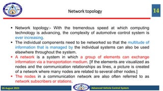 14
Advanced Vehicle Control System
26 August 2023
Network topology
 Network topology:- With the tremendous speed at which computing
technology is advancing, the complexity of automotive control system is
ever increasing.
 The individual components need to be networked so that the multitude of
information that is managed by the individual systems can also be used
elsewhere throughout the system.
 A network is a system in which a group of elements can exchange
information via a transportation medium. [If the elements are visualized as
nodes and the communication relationships as lines, a picture is created
of a network where many nodes are related to several other nodes.]
 The nodes in a communication network are also often referred to as
network subscribers or stations.
 