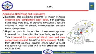 21
Advanced Vehicle Control System
26 August 2023
Cont.
Automotive Networking and Bus system
 Electrical and electronic systems in motor vehicles
influence and complement each other. For example,
signal lines were used in previous injection and ignition
systems in order to simplify communication between
these two systems.
 Rapid increase in the number of electronic systems
increased the information that was being exchanged.
This increased the number of signal lines and plug
connections required. Transfer of large volumes of data,
from different sources, became easier when a serial
bus system was first used in a vehicle [Mercedes-Benz
500E] in 1991.
 