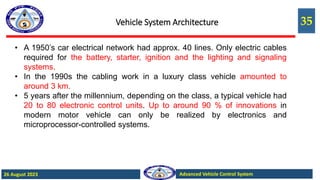 35
Advanced Vehicle Control System
26 August 2023
Vehicle System Architecture
• A 1950’s car electrical network had approx. 40 lines. Only electric cables
required for the battery, starter, ignition and the lighting and signaling
systems.
• In the 1990s the cabling work in a luxury class vehicle amounted to
around 3 km.
• 5 years after the millennium, depending on the class, a typical vehicle had
20 to 80 electronic control units. Up to around 90 % of innovations in
modern motor vehicle can only be realized by electronics and
microprocessor-controlled systems.
 