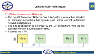 38
Advanced Vehicle Control System
26 August 2023
Vehicle System Architecture
 LIN (Local Interconect Network)
o The Local Interconnect Network Bus (LIN-Bus) is a vehicle bus standard
or computer networking bus-system used within current automotive
network architectures
o The LIN specification is enforced by the LIN-consortium, with the first
exploited version 1.1, released in 1999.
o Succeed the CAN
 