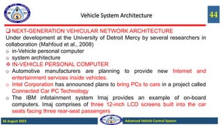 44
Advanced Vehicle Control System
26 August 2023
Vehicle System Architecture
 NEXT-GENERATION VEHICULAR NETWORK ARCHITECTURE
Under development at the University of Detroit Mercy by several researchers in
collaboration (Mahfoud et al., 2008)
o in-Vehicle personal computer
o system architecture
 IN-VEHICLE PERSONAL COMPUTER
o Automotive manufacturers are planning to provide new Internet and
entertainment services inside vehicles.
o Intel Corporation has announced plans to bring PCs to cars in a project called
Connected Car PC Technology
o The IBM infotainment system Imaj provides an example of on-board
computers. Imaj comprises of three 12-inch LCD screens built into the car
seats facing three rear-seat passengers
 