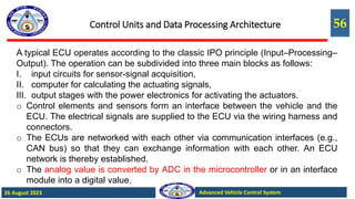 56
Advanced Vehicle Control System
26 August 2023
Control Units and Data Processing Architecture
A typical ECU operates according to the classic IPO principle (Input–Processing–
Output). The operation can be subdivided into three main blocks as follows:
I. input circuits for sensor-signal acquisition,
II. computer for calculating the actuating signals,
III. output stages with the power electronics for activating the actuators.
o Control elements and sensors form an interface between the vehicle and the
ECU. The electrical signals are supplied to the ECU via the wiring harness and
connectors.
o The ECUs are networked with each other via communication interfaces (e.g.,
CAN bus) so that they can exchange information with each other. An ECU
network is thereby established.
o The analog value is converted by ADC in the microcontroller or in an interface
module into a digital value.
 