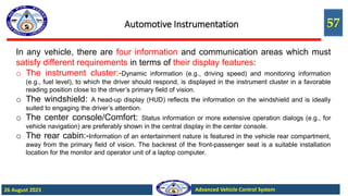 57
Advanced Vehicle Control System
26 August 2023
Automotive Instrumentation
In any vehicle, there are four information and communication areas which must
satisfy different requirements in terms of their display features:
o The instrument cluster:-Dynamic information (e.g., driving speed) and monitoring information
(e.g., fuel level), to which the driver should respond, is displayed in the instrument cluster in a favorable
reading position close to the driver’s primary field of vision.
o The windshield: A head-up display (HUD) reflects the information on the windshield and is ideally
suited to engaging the driver’s attention.
o The center console/Comfort: Status information or more extensive operation dialogs (e.g., for
vehicle navigation) are preferably shown in the central display in the center console.
o The rear cabin:-Information of an entertainment nature is featured in the vehicle rear compartment,
away from the primary field of vision. The backrest of the front-passenger seat is a suitable installation
location for the monitor and operator unit of a laptop computer.
 