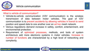 7
Advanced Vehicle Control System
26 August 2023
Vehicle communication
What is vehicle of communication?
 Vehicle-to-vehicle communication (V2V communication) is the wireless
transmission of data between motor vehicles. The goal of V2V
communication is to prevent accidents by allowing vehicles in transit to send
position and speed data to one another over an ad hoc mesh network.
 Various regulations demand increase in safety, comfort, entertainment, and
environmental protection.
 Requirement of optimized processes, methods, and tools of system
architecture add more electronic systems in motor vehicles. Increase in
number of functions are characterized by a high level of networking and
complexity.
 
